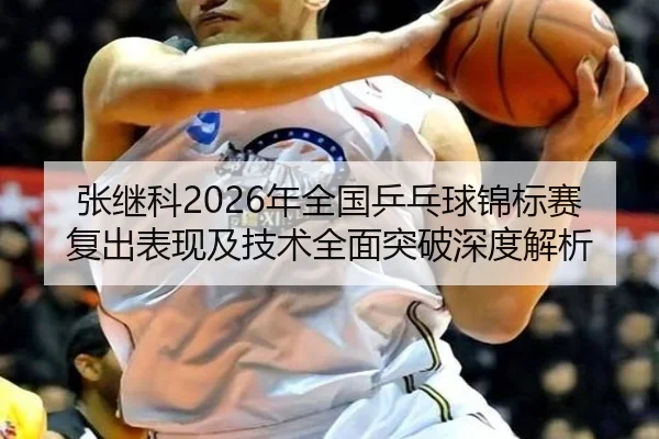 张继科2026年全国乒乓球锦标赛复出表现及技术全面突破深度解析 - MK
